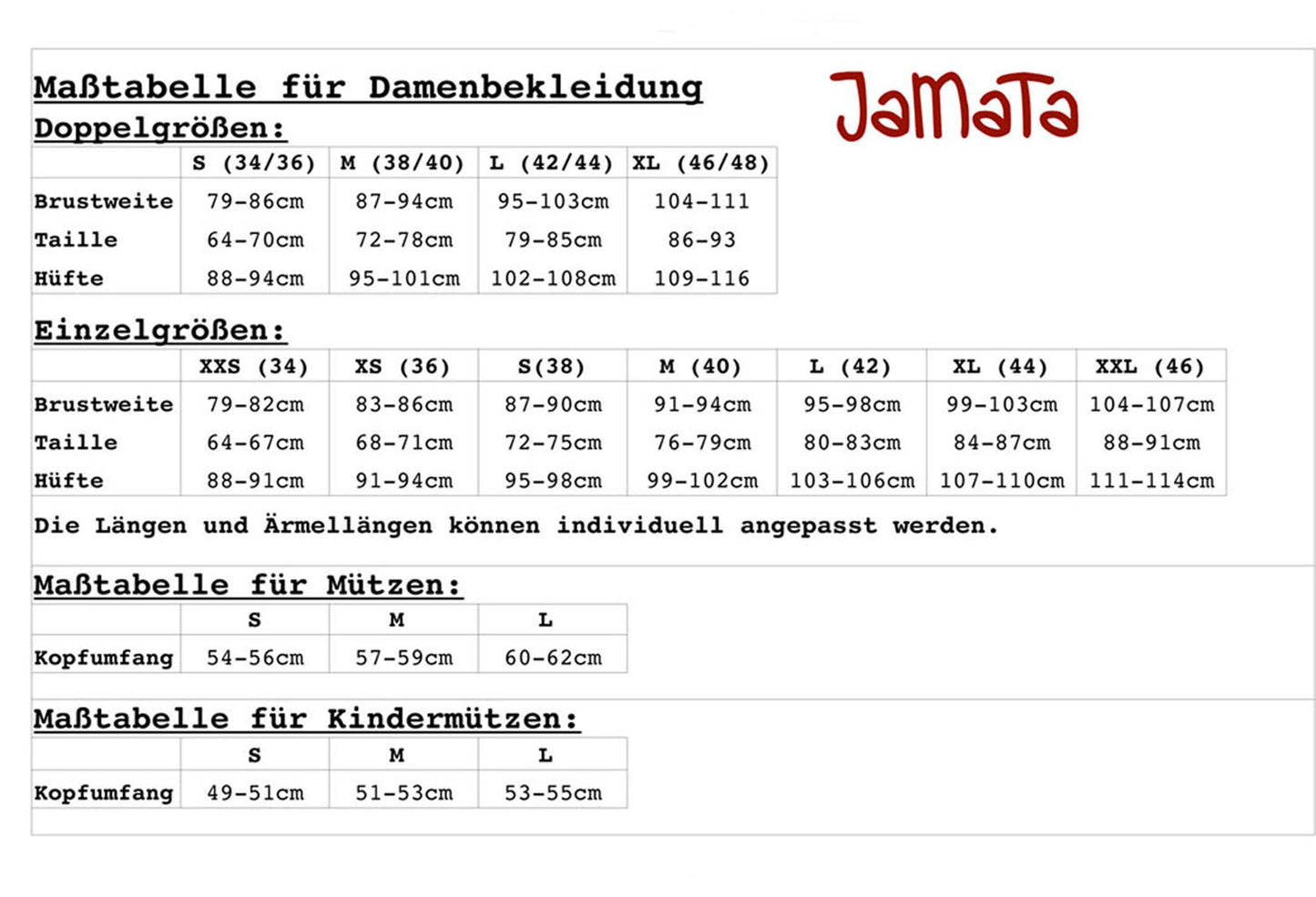 Maßtabelle für Damenbekleidung
Doppelgrößen:
S (34/36) M (38/40) L (42/44) XL (46/48)
Brustweite 79-86cm 87-94cm 95-103cm 104-111
Taille 64-70cm 72-78cm 79-85cm 86-93
Hüfte 88-94cm 95-101cm 102-108cm 109-116
Einzelgrößen:
XXS (34) XS (36) S(38) M (40) L (42) XL (44) XXL (46)
Brustweite 79-82cm 83-86cm 87-90cm 91-94cm 95-98cm 99-103cm 104-107cm
Taille 64-67cm 68-71cm 72-75cm 76-79cm 80-83cm 84-87cm 88-91cm
Hüfte 88-91cm 91-94cm 95-98